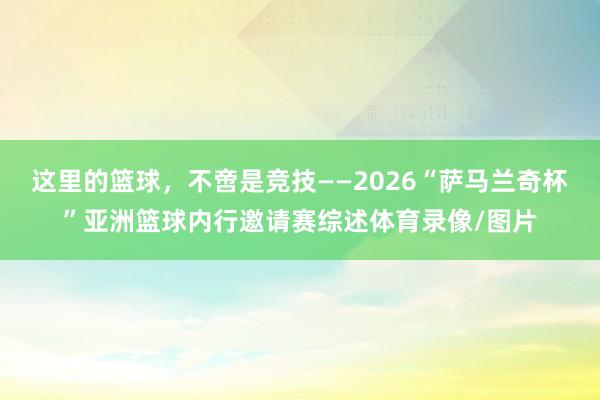 这里的篮球，不啻是竞技——2026“萨马兰奇杯”亚洲篮球内行邀请赛综述体育录像/图片