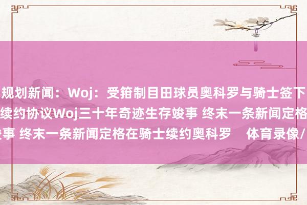 规划新闻：Woj：受箝制目田球员奥科罗与骑士签下3年3800万好意思元续约协议Woj三十年奇迹生存竣事 终末一条新闻定格在骑士续约奥科罗    体育录像/图片